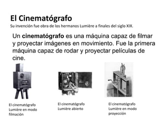 El Cinematógrafo
Su invención fue obra de los hermanos Lumière a finales del siglo XIX.

  Un cinematógrafo es una máquina capaz de filmar
  y proyectar imágenes en movimiento. Fue la primera
  máquina capaz de rodar y proyectar películas de
  cine.




El cinematógrafo           El cinematógrafo            El cinematógrafo
Lumière en modo            Lumière abierto             Lumière en modo
filmación                                              proyección
 