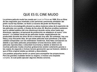 La primera película muda fue creada por Louis Le Prince en 1888. Era un filme
de dos segundos que mostraba a dos personas caminando alrededor del
jardín round hay Garden, se tituló La escena del jardín de Round hay.
El arte de la cinematografía alcanzó su plena madurez antes de la aparición de
las películas con sonido, a finales de los años 20. Muchos eruditos sostienen
que la calidad estética del cine disminuyó durante varios años hasta que
directores, agentes y el personal de producción se adaptaron al nuevo "cine
sonoro". La calidad visual de las películas mudas -especialmente las
producidas durante los años 20 era a menudo muy alta. Sin embargo, hay una
falsa y muy frecuente idea, de que estas películas eran primitivas y de mala
calidad comparadas con los estándares modernos. Esta falsa concepción es
debido a que tales películas presentaban errores técnicos (tales como
películas reproducidas a velocidad incorrecta) y debido al deterioro de
muchas películas mudas (muchas grabaciones existen solamente gracias a
las copias de segunda o incluso tercera generación que se hicieron, debido a
que el filme original estaba ya dañado y descuidado).
Los pueblos pequeños tenían un piano para acompañar las proyecciones.
Pero las grandes ciudades tenían su órgano, o incluso una orquesta
completa, la cual podía ejecutar algunos efectos sonoros.
 