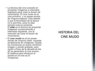  La técnica del cine consiste en
  proyectar imágenes a intervalos
  regulares para crear la ilusión de
  movimiento. El cine mudo es el
  cine primitivo, y no posee sonido
  de ninguna especie. Esto debido
  a que la tecnología de la época
  no lo permitía, pues la idea
  siempre estuvo presente.
  El cine es la técnica de proyectar
  imágenes sucesivamente a
  intervalos regulares, con la
  intención de crear la ilusión de
  movimiento.
 El cine mudo es el no posee
  sonido de ninguna clase, consiste
  simplemente en imágenes. Desde
  los comienzos se buscó combinar
  imagen y sonido grabado, pero
  recién a fines de la década de los
  20 se generalizó el cine sonoro.
  El sistema para introducir el
  sonido en el cine es el
  Vinapones.
 