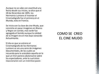 Aunque no se sabe con exactitud una
fecha desde sus inicios, se dice que el
28 de Diciembre de 1895, los
Hermanos Lumiere al inventar el
Cinematógrafo fue el primero en el
Mundo, esto en Francia.

Se inicio con la clase de cine Mudo, que
consistía en pasar imagenes en Blanco
y Negro sin sonido, más tarde fue
agregado el Sonido aunque la calidad
de la Imagen era el más bajo conocido
Actualmente.

El día en que se estreno el
Cinematógrafo de los Hermanos
Lumiere se vio una serie de imágenes
documentales, de las cuales se
recuerda para la anécdota aquella en la
que un tren parecía abalanzarse sobre
los espectadores, ante lo cual éstos
reaccionaron con un instintivo pavor.
 