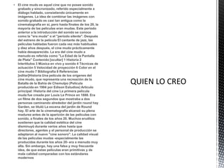  El cine mudo es aquel cine que no posee sonido
  grabado y sincronizado, referido especialmente a
  diálogo hablado, consistiendo únicamente en
  imágenes. La idea de combinar las imágenes con
  sonido grabado es casi tan antigua como la
  cinematografía en sí, pero hasta finales de los 20, la
  mayoría de las películas eran mudas. Este periodo
  anterior a la introducción del sonido se conoce
  como la "era muda" o el "período silente". Después
  del estreno de la película El cantante de jazz, las
  películas habladas fueron cada vez más habituales
  y diez años después, el cine mudo prácticamente
  había desaparecido. La era del cine mudo a
  menudo es referida como "La Edad de la Pantalla
  de Plata" Contenido [ocultar] 1 Historia 2
  Intertítulos 3 Música en vivo y sonido 4 Técnicas de
  actuación 5 Velocidad de proyección 6 Color en el
  cine mudo 7 Bibliografía 8 Referencias
  [editar]Historia Una película de los orígenes del
  cine mudo, que representa una recreación de la
  Batalla de la Bahía de Chemulpo (Película
  producida en 1904 por Edison Estudios) Artículo
  principal: Historia del cine La primera película
  muda fue creada por Louis Le Prince en 1888. Era
  un filme de dos segundos que mostraba a dos
  personas caminando alrededor del jardín round hay
  Garden, se tituló La escena del jardín de Round
  hay. El arte de la cinematografía alcanzó su plena
  madurez antes de la aparición de las películas con
  sonido, a finales de los años 20. Muchos eruditos
  sostienen que la calidad estética del cine
  disminuyó durante varios años hasta que
  directores, agentes y el personal de producción se
  adaptaron al nuevo "cine sonoro". La calidad visual
  de las películas mudas -especialmente las
  producidas durante los años 20- era a menudo muy
  alta. Sin embargo, hay una falsa y muy frecuente
  idea, de que estas películas eran primitivas y de
  mala calidad comparadas con los estándares
  modernos
 