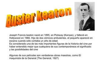Buster keaton Joseph Francis keaton nació en 1895, en Pickway (Kansas), y falleció en Hollywood en 1966. Hijo de dos cómicos ambulantes, el pequeño apareció en escena cuando sólo contaba un año de edad. Es considerado una de las más importantes figuras de la historia del cine por haber entendido mejor que cualquiera de sus contemporáneos el significado y las posibilidades del cine Algunas de sus películas son verdaderas obras maestras, como El maquinista de la General (The General, 1927) 