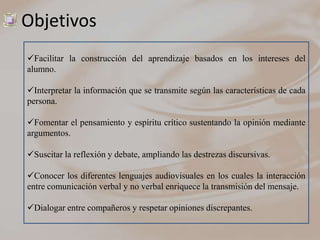Objetivos
Facilitar la construcción del aprendizaje basados en los intereses del
alumno.

Interpretar la información que se transmite según las características de cada
persona.

Fomentar el pensamiento y espíritu crítico sustentando la opinión mediante
argumentos.

Suscitar la reflexión y debate, ampliando las destrezas discursivas.

Conocer los diferentes lenguajes audiovisuales en los cuales la interacción
entre comunicación verbal y no verbal enriquece la transmisión del mensaje.

Dialogar entre compañeros y respetar opiniones discrepantes.
 