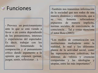 Funciones                          -También nos transmiten información
                                    de la sociedad que nos rodea de una
                                    manera dinámica y entretenida, que a
                                    su vez, fomenta reforzadores
                                    expuestos de manera implícita,
- Provoca un posicionamiento        normas sociales, de convivencia, de
ante lo que se está viendo a        consciencia… Tal y como menciona
favor o en contra dependiendo       el autor Roiz (2002):
de los pensamientos, intereses
y experiencias del espectador.      “Los medios de comunicación son
Es decir, trabajar con los          instituciones mediadoras entre la
alumnos        fomentando      la   realidad, lo real y los diferentes
comparación y el pensamiento        planos de la actividad social, como
crítico dando argumento a la        las representaciones colectivas, los
opinión que exponen (pensar,        sistemas de valores y creencias
juzgar, sentir, reflexionar…).      compartidas y las ideologías y
                                    utopías, entre las más importantes”.
 