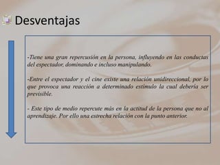 Desventajas

  -Tiene una gran repercusión en la persona, influyendo en las conductas
  del espectador, dominando e incluso manipulando.

  -Entre el espectador y el cine existe una relación unidireccional, por lo
  que provoca una reacción a determinado estímulo la cual debería ser
  previsible.

  - Este tipo de medio repercute más en la actitud de la persona que no al
  aprendizaje. Por ello una estrecha relación con la punto anterior.
 