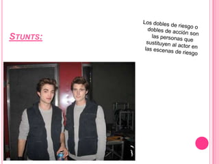Stunts:Los dobles de riesgo o dobles de acción son las personas que sustituyen al actor en las escenas de riesgo