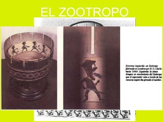 Inventado en  1834 por William Horner. Consistía en una serie dibujos con carácter secuencial  en una tira de papel en el interior de un tambor que al girar rápidamente podía observarse el movimiento de las imágenes a través de ranuras verticales practicadas en el tambor. EL ZOOTROPO 