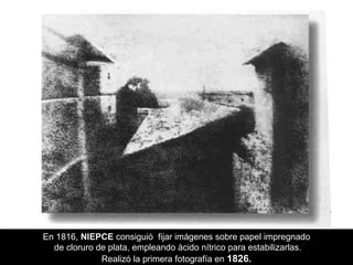 En 1816,  NIEPCE  consiguió  fijar imágenes sobre papel impregnado de cloruro de plata, empleando ácido nítrico para estabilizarlas. Realizó la primera fotografía en  1826. 