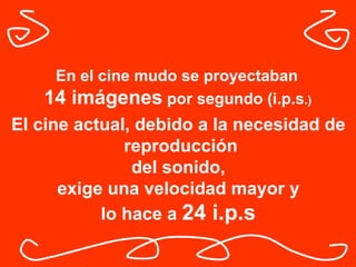 En el cine mudo se proyectaban  14 imágenes  por segundo (i.p.s .)   El cine actual, debido a la necesidad de reproducción del sonido,  exige una velocidad mayor y lo hace a  24 i.p.s   