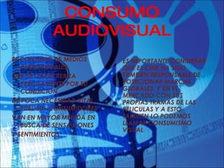 CONSUMO AUDIOVISUAL EL CONSUMO DE MEDIOS AUDIOVISUALES QUE SE CARACTERIZA PRECISAMENTE POR SU CONDICIÓN DE POCA NECESIDAD VITAL, PUES SUS CONSUMIDORES VAN EN MAYOR MEDIDA EN BUSCA DE SENSACIONES Y SENTIMIENTOS. ES IMPORTANTE CONIDERAR QUE EL CINE HA SIDO TAMBIEN RESPONSABLE DE POSECIONAR MARCAS GLOBALES  Y EN EL MERCADO CON SUS PROPIAS TRAMAS DE LAS PELICULAS Y A ESTO TAMBIEN LO PODEMOS LLAMAR CONSUMISMO VISUAL 