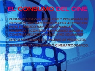 EL  CONSUMO  DEL CINE PODEMOR OBSEVAR QUE EL CINE Y PROGRAMAS DE TELEVISION  QUE HAN TENIDO MAYOR ACEPTACION ENTRE EL PUBLICO HAN PODIDIO MARCAR TENDENCIA Y CON ESTO HAN PODIDIO LLEGAR A CONSTRUIR RELATOS VISUALES, Y NO SOLAMENTE ESTO SI NO TAMBIEN EL CONSUMO DE PRODUCTOS   REPRESENTA EL CONSUMISMO CINEMATROGRAFICO . 