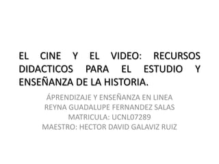 EL CINE Y EL VIDEO: RECURSOS
DIDACTICOS PARA EL ESTUDIO Y
ENSEÑANZA DE LA HISTORIA.
ÁPRENDIZAJE Y ENSEÑANZA EN LINEA
REYNA GUADALUPE FERNANDEZ SALAS
MATRICULA: UCNL07289
MAESTRO: HECTOR DAVID GALAVIZ RUIZ
 