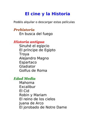 El cine y la Historia
Podéis alquilar o descargar estas películas
Prehistoria
En busca del fuego
Historia antigua
Sinuhé el egipcio
El príncipe de Egipto
Troya
Alejandro Magno
Espartaco
Gladiator
Golfus de Roma
Edad Media
Mahoma
Excalibur
El Cid
Robin y Mariam
El reino de los cielos
Juana de Arco
El jorobado de Notre Dame