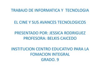 TRABAJO DE INFORMATICA Y TECNOLOGIA

 EL CINE Y SUS AVANCES TECNOLOGICOS

 PRESENTADO POR: JESSICA RODRIGUEZ
     PROFESORA: BELKIS CAICEDO

INSTITUCION CENTRO EDUCATIVO PARA LA
         FOMACION INTEGRAL
              GRADO. 9
 