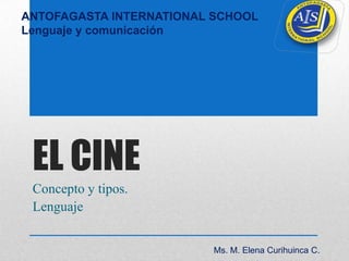 ANTOFAGASTA INTERNATIONAL SCHOOL
Lenguaje y comunicación




 EL CINE
 Concepto y tipos.
 Lenguaje


                         Ms. M. Elena Curihuinca C.
 