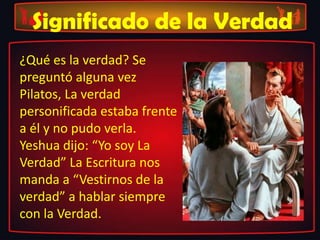 Significado de la Verdad
¿Qué es la verdad? Se
preguntó alguna vez
Pilatos, La verdad
personificada estaba frente
a él y no pudo verla.
Yeshua dijo: “Yo soy La
Verdad” La Escritura nos
manda a “Vestirnos de la
verdad” a hablar siempre
con la Verdad.
 