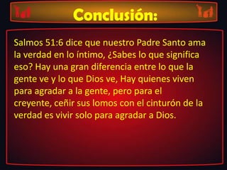 Conclusión:
Salmos 51:6 dice que nuestro Padre Santo ama
la verdad en lo íntimo, ¿Sabes lo que significa
eso? Hay una gran diferencia entre lo que la
gente ve y lo que Dios ve, Hay quienes viven
para agradar a la gente, pero para el
creyente, ceñir sus lomos con el cinturón de la
verdad es vivir solo para agradar a Dios.
 