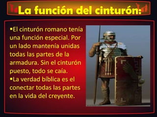 La función del cinturón:
El cinturón romano tenía
una función especial. Por
un lado mantenía unidas
todas las partes de la
armadura. Sin el cinturón
puesto, todo se caía.
La verdad bíblica es el
conectar todas las partes
en la vida del creyente.
 