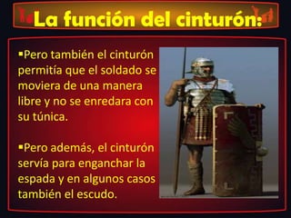 La función del cinturón:
Pero también el cinturón
permitía que el soldado se
moviera de una manera
libre y no se enredara con
su túnica.
Pero además, el cinturón
servía para enganchar la
espada y en algunos casos
también el escudo.
 