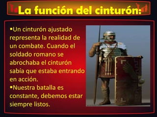 La función del cinturón:
Un cinturón ajustado
representa la realidad de
un combate. Cuando el
soldado romano se
abrochaba el cinturón
sabía que estaba entrando
en acción.
Nuestra batalla es
constante, debemos estar
siempre listos.
 