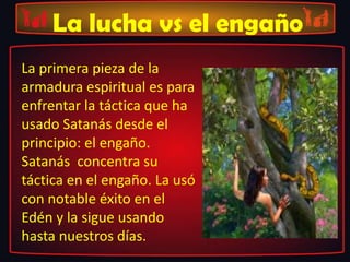 La lucha vs el engaño
La primera pieza de la
armadura espiritual es para
enfrentar la táctica que ha
usado Satanás desde el
principio: el engaño.
Satanás concentra su
táctica en el engaño. La usó
con notable éxito en el
Edén y la sigue usando
hasta nuestros días.
 