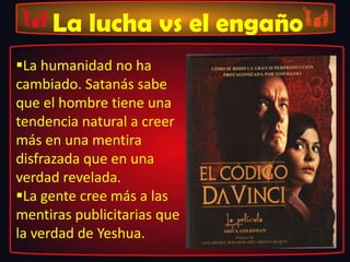 La lucha vs el engaño
La humanidad no ha
cambiado. Satanás sabe
que el hombre tiene una
tendencia natural a creer
más en una mentira
disfrazada que en una
verdad revelada.
La gente cree más a las
mentiras publicitarias que
la verdad de Yeshua.
 