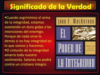 Significado de la Verdad
Cuando esgrimimos el arma
de la integridad, estamos
asestando un duro golpe a las
intenciones del enemigo.
Porque de nada sirve lo
demás si no hay integridad en
lo que somos y hacemos.
El cinturón de la integridad
amarra toda nuestra
vestimenta. Satanás no podrá
contra un cristiano íntegro.
 