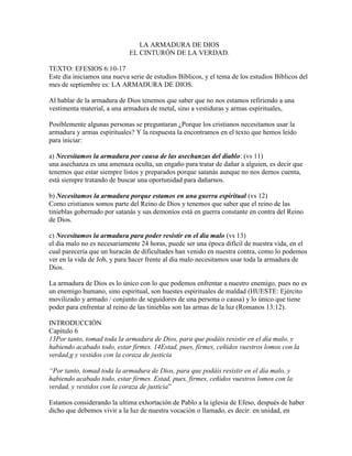 LA ARMADURA DE DIOS
EL CINTURÓN DE LA VERDAD.
TEXTO: EFESIOS 6:10-17
Este día iniciamos una nueva serie de estudios Bíblicos, y el tema de los estudios Bíblicos del
mes de septiembre es: LA ARMADURA DE DIOS.
Al hablar de la armadura de Dios tenemos que saber que no nos estamos refiriendo a una
vestimenta material, a una armadura de metal, sino a vestiduras y armas espirituales,
Posiblemente algunas personas se preguntaran ¿Porque los cristianos necesitamos usar la
armadura y armas espirituales? Y la respuesta la encontramos en el texto que hemos leído
para iniciar:
a) Necesitamos la armadura por causa de las asechanzas del diablo: (vs 11)
una asechanza es una amenaza oculta, un engaño para tratar de dañar a alguien, es decir que
tenemos que estar siempre listos y preparados porque satanás aunque no nos demos cuenta,
está siempre tratando de buscar una oportunidad para dañarnos.
b) Necesitamos la armadura porque estamos en una guerra espiritual (vs 12)
Como cristianos somos parte del Reino de Dios y tenemos que saber que el reino de las
tinieblas gobernado por satanás y sus demonios está en guerra constante en contra del Reino
de Dios.
c) Necesitamos la armadura para poder resistir en el dia malo (vs 13)
el dia malo no es necesariamente 24 horas, puede ser una época difícil de nuestra vida, en el
cual parecería que un huracán de dificultades han venido en nuestra contra, como lo podemos
ver en la vida de Job, y para hacer frente al dia malo necesitamos usar toda la armadura de
Dios.
La armadura de Dios es lo único con lo que podemos enfrentar a nuestro enemigo, pues no es
un enemigo humano, sino espiritual, son huestes espirituales de maldad (HUESTE: Ejército
movilizado y armado / conjunto de seguidores de una persona o causa) y lo único que tiene
poder para enfrentar al reino de las tinieblas son las armas de la luz (Romanos 13:12).
INTRODUCCIÓN
Capítulo 6
13Por tanto, tomad toda la armadura de Dios, para que podáis resistir en el día malo, y
habiendo acabado todo, estar firmes. 14Estad, pues, firmes, ceñidos vuestros lomos con la
verdad,g y vestidos con la coraza de justicia
“Por tanto, tomad toda la armadura de Dios, para que podáis resistir en el día malo, y
habiendo acabado todo, estar firmes. Estad, pues, firmes, ceñidos vuestros lomos con la
verdad, y vestidos con la coraza de justicia”
Estamos considerando la ultima exhortación de Pablo a la iglesia de Efeso, después de haber
dicho que debemos vivir a la luz de nuestra vocación o llamado, es decir: en unidad, en
 