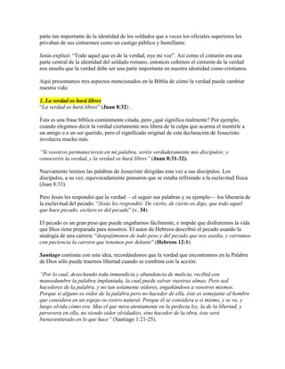 parte tan importante de la identidad de los soldados que a veces los oficiales superiores les
privaban de sus cinturones como un castigo público y humillante.
Jesús explicó: “Todo aquel que es de la verdad, oye mi voz”. Así como el cinturón era una
parte central de la identidad del soldado romano, entonces ceñirnos el cinturón de la verdad
nos enseña que la verdad debe ser una parte importante en nuestra identidad como cristianos.
Aquí presentamos tres aspectos mencionados en la Biblia de cómo la verdad puede cambiar
nuestra vida:
1. La verdad os hará libres
“La verdad os hará libres” (Juan 8:32) .
Ésta es una frase bíblica comúnmente citada, pero ¿qué significa realmente? Por ejemplo,
cuando elegimos decir la verdad ciertamente nos libera de la culpa que acarrea el mentirle a
un amigo o a un ser querido, pero el significado original de esta declaración de Jesucristo
involucra mucho más.
“Si vosotros permaneciereis en mi palabra, seréis verdaderamente mis discípulos; y
conoceréis la verdad, y la verdad os hará libres” (Juan 8:31-32).
Nuevamente leemos las palabras de Jesucristo dirigidas esta vez a sus discípulos. Los
discípulos, a su vez, equivocadamente pensaron que se estaba refiriendo a la esclavitud física
(Juan 8:33).
Pero Jesús les respondió que la verdad —el seguir sus palabras y su ejemplo— los liberaría de
la esclavitud del pecado. “Jesús les respondió: De cierto, de cierto os digo, que todo aquel
que hace pecado, esclavo es del pecado” (v. 34).
El pecado es un gran peso que puede engañarnos fácilmente, e impide que disfrutemos la vida
que Dios tiene preparada para nosotros. El autor de Hebreos describió el pecado usando la
analogía de una carrera: “despojémonos de todo peso y del pecado que nos asedia, y corramos
con paciencia la carrera que tenemos por delante” (Hebreos 12:1).
Santiago continúa con esta idea, recordándonos que la verdad que encontramos en la Palabra
de Dios sólo puede traernos libertad cuando se combina con la acción:
“Por lo cual, desechando toda inmundicia y abundancia de malicia, recibid con
mansedumbre la palabra implantada, la cual puede salvar vuestras almas. Pero sed
hacedores de la palabra, y no tan solamente oidores, engañándoos a vosotros mismos.
Porque si alguno es oidor de la palabra pero no hacedor de ella, éste es semejante al hombre
que considera en un espejo su rostro natural. Porque él se considera a sí mismo, y se va, y
luego olvida cómo era. Mas el que mira atentamente en la perfecta ley, la de la libertad, y
persevera en ella, no siendo oidor olvidadizo, sino hacedor de la obra, éste será
bienaventurado en lo que hace” (Santiago 1:21-25).
 