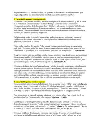 Seguir la verdad —la Palabra de Dios y el ejemplo de Jesucristo— nos libera de una gran
carga del pecado y nos permite avanzar en obediencia en los caminos de Dios.
2. La verdad le ayuda a estar preparado
El cinturón “ciñe [sujeta, envuelve] todas las otras piezas de nuestra armadura, y por lo tanto
es el primero en ser mencionado”. Matthew Henry’s Complete Bible Commentary
[Comentario completo de la Biblia de Henry Matthew] afirma que el cinturón “ciñe [sujeta,
envuelve] todas las otras piezas de nuestra armadura, y por lo tanto es el primero en ser
mencionado”. Del mismo modo, si los cristianos no tenemos la verdad firmemente ceñida a
nosotros, no estamos realmente preparados.
En la época de Jesús, el cinturón le permitía a un hombre recoger su túnica y guardarla
rápidamente. Lo mismo sucede con la vida espiritual de los cristianos cuando estamos
apoyados y ceñidos en la verdad.
Fíjese en las palabras del apóstol Pedro cuando compara un cinturón con la preparación
espiritual: “Por tanto, ceñid los lomos de vuestro entendimiento, sed sobrios, y esperad por
completo en la gracia que se os traerá cuando Jesucristo sea manifestado” (1 Pedro 1:13).
Jesucristo mismo hizo una analogía similar cuando amonestó a sus discípulos a que estuvieran
listos para su venida: “Estén ceñidos vuestros lomos, y vuestras lámparas encendidas; y
vosotros sed semejantes a hombres que aguardan a que su señor regrese de las bodas, para
que cuando llegue y llame, le abran en seguida” (Lucas 12:35-36).
El cinturón de la verdad nos ofrece confianza y sabiduría cuando necesitamos entendimiento
en situaciones complejas. Por ejemplo, cuando los medios de comunicación destacan el
último problema social, o nos enfrentamos con un dilema moral en nuestras vidas personales,
o un amigo viene a nosotros en busca de consejo acerca de una situación difícil, no tenemos
que redefinir el bien y el mal para dar sentido a lo que está pasando a nuestro alrededor.
Podemos confiar en la verdad de Dios la cual nos muestra el camino correcto a seguir.
3. La verdad lo guía a caminos seguros
Como se señaló anteriormente, la Palabra de Dios es verdad (Juan 17:17), y esta verdad puede
mostrarnos cómo evitar o eludir el peligro. El salmista la comparó a una luz, guiándonos a
través de las tinieblas: “Lámpara es a mis pies tu palabra, Y lumbrera a mi camino” (Salmos
119:105). ¡El tener la capacidad de evitar situaciones peligrosas es una gran defensa!
Este pensamiento se expande un poco más tarde en el mismo salmo: “La exposición de tus
palabras alumbra; Hace entender a los simples” (Salmos 119:130).
Cuando Jesús se estaba preparando para el fin de su ministerio terrenal, Él reveló a sus
discípulos que partiría pronto. Tomás, uno de los discípulos le preguntó: “Señor, no sabemos
a dónde vas; ¿cómo, pues, podemos saber el camino?” (Juan 14:5). Jesús respondió: “Yo soy
el camino, y la verdad, y la vida; nadie viene al Padre, sino por mí” (v. 6).
El mundo está lleno de obstáculos y trampas espirituales. A nuestro adversario le gusta
tergiversar la verdad llamando a lo malo bueno y “a lo bueno malo “, y hace “de la luz
 