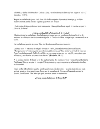 tinieblas, y de las tinieblas luz” (Isaías 5:20), y a menudo se disfraza de “un ángel de luz” (2
Corintios 11:14).
Seguir la verdad nos ayuda a ver más allá de los engaños de nuestro enemigo, y enfocar
nuestra mirada en las sendas seguras que Dios nos ofrece.
¿Qué mejor defensa podemos tener en nuestra vida espiritual que seguir el camino seguro y
correcto de Dios?
¿Lleva usted ceñido el cinturón de la verdad?
El cinturón de la verdad está diseñado para protegernos. Al igual que el cinturón sirve de
apoyo a la vaina que sostiene nuestra espada, la Palabra de Dios, nos protege y nos mantiene a
salvo.
La verdad nos permite seguir a Dios sin desviarnos del camino correcto.
Cuando Dios se refirió a la antigua nación de Israel, usó el cinturón como ilustración:
“Porque como el cinto se junta a los lomos del hombre, así hice juntar a mí toda la casa de
Israel y toda la casa de Judá, dice el Eterno para que me fuesen por pueblo y por fama, por
alabanza y por honra; pero no escucharon” (Jeremías 13:11).
A la antigua nación de Israel se le dio a elegir entre dos caminos: vivir y seguir la verdad de la
Palabra de Dios, o aceptar el engaño. Eligieron mal, y como consecuencia la nación de ellos
se derrumbó.
Israel no ha sido el único que ha tenido que tomar esta decisión —es una decisión que cada
uno de nosotros tiene que tomar. Ponernos la armadura de Dios significa dedicarnos a la
verdad y confiar en Dios para que guie nuestros pasos en su camino.
¿Usará usted el cinturón de la verdad?
 