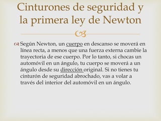 
 Según Newton, un cuerpo en descanso se moverá en
línea recta, a menos que una fuerza externa cambie la
trayectoria de ese cuerpo. Por lo tanto, si chocas un
automóvil en un ángulo, tu cuerpo se moverá a un
ángulo desde su dirección original. Si no tienes tu
cinturón de seguridad abrochado, vas a volar a
través del interior del automóvil en un ángulo.
Cinturones de seguridad y
la primera ley de Newton
 