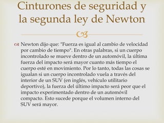 
 Newton dijo que: "Fuerza es igual al cambio de velocidad
por cambio de tiempo". En otras palabras, si un cuerpo
incontrolado se mueve dentro de un automóvil, la última
fuerza del impacto será mayor cuanto más tiempo el
cuerpo esté en movimiento. Por lo tanto, todas las cosas se
igualan si un cuerpo incontrolado vuela a través del
interior de un SUV (en inglés, vehículo utilitario
deportivo), la fuerza del último impacto será peor que el
impacto experimentado dentro de un automóvil
compacto. Esto sucede porque el volumen interno del
SUV será mayor.
Cinturones de seguridad y
la segunda ley de Newton
 