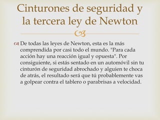 
 De todas las leyes de Newton, esta es la más
comprendida por casi todo el mundo. "Para cada
acción hay una reacción igual y opuesta". Por
consiguiente, si estás sentado en un automóvil sin tu
cinturón de seguridad abrochado y alguien te choca
de atrás, el resultado será que tú probablemente vas
a golpear contra el tablero o parabrisas a velocidad.
Cinturones de seguridad y
la tercera ley de Newton
 