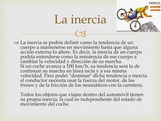 
 La inercia se podría definir como la tendencia de un
cuerpo a mantenerse en movimiento hasta que alguna
acción externa lo altere. Es decir, la inercia de un cuerpo
podría entenderse como la resistencia de ese cuerpo a
cambiar la velocidad y dirección de su marcha.
Si un coche avanza a 100 km/h, su tendencia será la de
continuar su marcha en línea recta y a esa misma
velocidad. Para poder "dominar" dicha tendencia o inercia
el conductor necesita usar la fuerza del motor, de los
frenos y de la fricción de los neumáticos con la carretera.
Todos los objetos que viajan dentro del automóvil tienen
su propia inercia, la cual es independiente del estado de
movimiento del coche.
La inercia
 