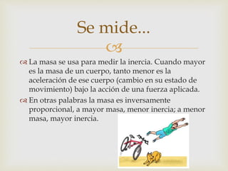 
 La masa se usa para medir la inercia. Cuando mayor
es la masa de un cuerpo, tanto menor es la
aceleración de ese cuerpo (cambio en su estado de
movimiento) bajo la acción de una fuerza aplicada.
 En otras palabras la masa es inversamente
proporcional, a mayor masa, menor inercia; a menor
masa, mayor inercia.
Se mide...
 