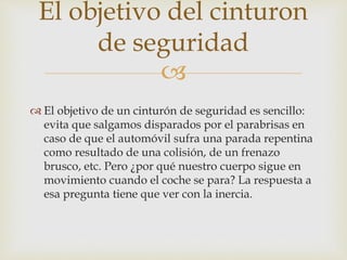
 El objetivo de un cinturón de seguridad es sencillo:
evita que salgamos disparados por el parabrisas en
caso de que el automóvil sufra una parada repentina
como resultado de una colisión, de un frenazo
brusco, etc. Pero ¿por qué nuestro cuerpo sigue en
movimiento cuando el coche se para? La respuesta a
esa pregunta tiene que ver con la inercia.
El objetivo del cinturon
de seguridad
 