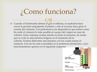  Cuando el fulminante detona el gas se inflama, la explosión hace
crecer la presión empujando el pistón y este al avanzar hace girar el
carrete del cinturón. Los pretensores son dispositivos que tienen como
fin ceñir el cinturón lo más posible al cuerpo del viajero en caso de
colisión. Estos sistemas actúan dando un tirón al cinturón, de modo
que se evite la más mínima holgura en el momento de la
colisión. Existen diferentes mecanismos con los cuales tensar el
cinturón. Uno de los más extendidos es el pretensor pirotécnico, cuyo
funcionamiento aparece en el siguiente esquema.
¿Como funciona?
 