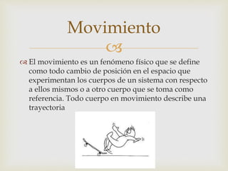 
 El movimiento es un fenómeno físico que se define
como todo cambio de posición en el espacio que
experimentan los cuerpos de un sistema con respecto
a ellos mismos o a otro cuerpo que se toma como
referencia. Todo cuerpo en movimiento describe una
trayectoria
Movimiento
 