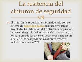 
 El cinturón de seguridad está considerado como el
sistema de seguridad pasiva más efectivo jamás
inventado. La utilización del cinturón de seguridad
reduce el riesgo de lesión mortal del conductor y de
los pasajeros de los asientos delanteros hasta en un
50%, y de los pasajeros de los asientos traseros
incluso hasta en un 70%.
La resitencia del
cinturon de seguridad
 