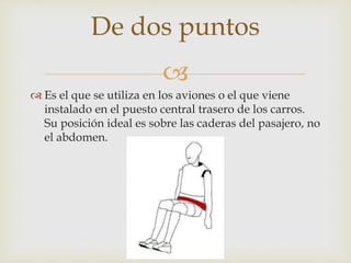 
 Es el que se utiliza en los aviones o el que viene
instalado en el puesto central trasero de los carros.
Su posición ideal es sobre las caderas del pasajero, no
el abdomen.
De dos puntos
 