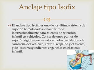 
 El anclaje tipo Isofix es uno de los últimos sistema de
sujeción homologados, estandarizado
internacionalmente para asientos de retención
infantil en vehículos. Consta de unos puntos de
sujeción rígidos que van atornillados o soldados a la
carrocería del vehículo, entre el respaldo y el asiento,
y de los correspondientes enganches en el asiento
infantil.
Anclaje tipo Isofix
 