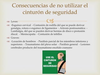  Leves:
 -Esguince cervical - Contusión de rodilla del que se puede derivar
gonalgia, rotura o esguince de ligamentos - Artrosis postraumática -
Lumbalgia, del que se pueden derivar hernias de disco o protusión
discal. - Meniscopatía - Contusión de tobillos
 Graves:
 -Luxación de hombros - Parálisis parcial de los miembros inferiores y
superiores - Traumatismo del plexo solar - Parálisis general - Lesiones
cerebrales producto del traumatismo encéfalo craneano
Consecuencias de no utilizar el
cinturón de seguridad
 