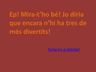 Ep! Mira-t’ho bé! Jo diria
que encara n’hi ha tres de
més divertits!

            Torna-ho a intentar!
 