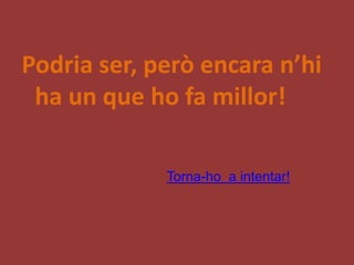 Podria ser, però encara n’hi
 ha un que ho fa millor!

             Torna-ho a intentar!
 