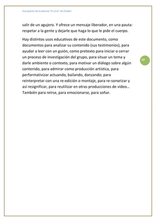 A propósito de la película “El circo” de Chaplin




salir de un agujero. Y ofrece un mensaje liberador, en una pauta:
respetar a la gente y dejarle que haga lo que le pide el cuerpo.

Hay distintos usos educativos de este documento, como
documentos para analizar su contenido (sus testimonios), para
ayudar a leer con un guión, como pretexto para iniciar o cerrar
un proceso de investigación del grupo, para situar un tema y
                                                                    10
darle ambiente o contexto, para motivar un diálogo sobre algún
contenido, para admirar como producción artística, para
performativizar actuando, bailando, danzando; para
reinterpretar con una re-edición o montaje, para re-sonorizar y
así resignificar, para reutilizar en otras producciones de vídeo…
También para reírse, para emocionarse, para soñar.
 