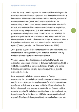 A propósito de la película “El circo” de Chaplin




Antes de 1929, cuando seguían sin haber nacido casi ninguno de
nuestros abuelos –y se iba a producir una recesión que llevaría a
la miseria a millones de personas en todo el mundo-, del cine se
decía que era mudo (no se había inventado la forma de
sonorizarlo), ni había color. Mudo realmente no era. Se exhibía
incluso en los cines más modestos acompañado de un pianista,
una partitura y una persona que relataba lo que ocurría, al         3

parecer con cierta gracia, si nos podemos fiar de los relatos de
personas que lo conocieron –como mi padre que me habló del
cine que vio en el Madrid de esta misma época, siendo un niño- y
lo que hemos visto en películas sobre la vida cotidiana en la
época (Cinema paradiso, de Giuseppe Tornatore, 1988).

¿Por qué iba la gente al cine entonces? Pues principalmente para
sorprenderse, ver algo exótico, ver historias de amor, reírse y
también creo que para conmoverse y pensar.

Veamos algunas de estas ideas en la película El circo. La idea
original es un número circense, el de funambulismo (min. 56:26 a
1:01:01), una auténtica sorpresa. Exige de Chaplin una forma
física impresionante y entraña algún riesgo, incluso a corta
distancia del suelo.

Para sorprender, el circo necesita recursos. Es una
representación compleja (que cuando no cuenta con recursos se
convierte en grotesca), es para las masas (lo que lo convierte en
una forma artística en la antigua Unión Soviética a la altura del
ballet y la danza), que alcanza su esplendor en Estados Unidos
durante los años 50 y el cine-espectáculo de entonces lo retrata
(por ejemplo De Mille dirige en 1952 El mayor espectáculo del
mundo). El peligro de la producción de esta película es enorme.
 