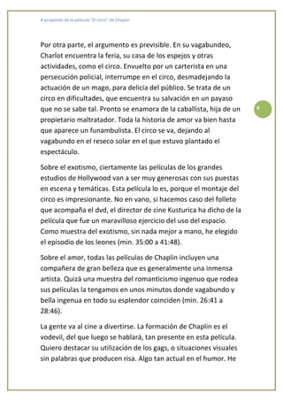 A propósito de la película “El circo” de Chaplin




Por otra parte, el argumento es previsible. En su vagabundeo,
Charlot encuentra la feria, su casa de los espejos y otras
actividades, como el circo. Envuelto por un carterista en una
persecución policial, interrumpe en el circo, desmadejando la
actuación de un mago, para delicia del público. Se trata de un
circo en dificultades, que encuentra su salvación en un payaso
que no se sabe tal. Pronto se enamora de la caballista, hija de un   4

propietario maltratador. Toda la historia de amor va bien hasta
que aparece un funambulista. El circo se va, dejando al
vagabundo en el reseco solar en el que estuvo plantado el
espectáculo.

Sobre el exotismo, ciertamente las películas de los grandes
estudios de Hollywood van a ser muy generosas con sus puestas
en escena y temáticas. Esta película lo es, porque el montaje del
circo es impresionante. No en vano, si hacemos caso del folleto
que acompaña el dvd, el director de cine Kusturica ha dicho de la
película que fue un maravilloso ejercicio del uso del espacio.
Como muestra del exotismo, sin nada mejor a mano, he elegido
el episodio de los leones (min. 35:00 a 41:48).

Sobre el amor, todas las películas de Chaplin incluyen una
compañera de gran belleza que es generalmente una inmensa
artista. Quizá una muestra del romanticismo ingenuo que rodea
sus películas la tengamos en unos minutos donde vagabundo y
bella ingenua en todo su esplendor coinciden (min. 26:41 a
28:46).

La gente va al cine a divertirse. La formación de Chaplin es el
vodevil, del que luego se hablará, tan presente en esta película.
Quiero destacar su utilización de los gags, o situaciones visuales
sin palabras que producen risa. Algo tan actual en el humor. He
 