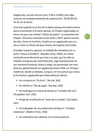 A propósito de la película “El circo” de Chaplin




elegido dos, uno de carreras (min. 9:56 a 13:00) y otro algo
circense, de embadurnamiento de espuma (min. 20.49-26:41).
Yo me reí al verlos.

Creo que la gente va al cine de la época porque encuentra temas
que le conmueven y le hacen pensar, en Chaplin organizadas en
torno a lo que voy a llamar “oficios de pobre”. La trayectoria de
                                                                       5
Chaplin -50 cortos realizados entre 1914 y 1919- aporta muchos
de ellos. Como se ha dicho, Chaplin es un vagabundo que a su
vez se mete en oficios de poca monta, de la gente más tirada.

Al acabar la guerra, aparece un soldado de reemplazo (en su
corto “Armas al hombro”, Shoulder Arms, 1918), un militar
reclutado no profesional que sirve a su país, que ha sido un
símbolo anarquista del antimilitarismo, algo impresionante en
ese momento histórico. Antes y luego, sus personajes son muy
diversos, generalmente un vagabundo (hasta 1936, en Tiempos
modernos, donde se despide, aunque a mí me parece que nunca
lo ha hecho), vagabundo que realiza diversos oficios:

         Un cristalero en “El chico”, The kid, 1921

         Un albañil en “Día de paga”, Pay day, 1922

     Un naufrago en la nieve de Alaska en “La fiebre del oro”,
The golden rush, 1925

         Amigo de una florista en “Luces de la ciudad”, City Lights,
1931

    Un trabajador de una cadena de montaje en “Tiempos
modernos”, Modern Times, 1936

         Un sindicalista (sin saberlo), en la misma película
 