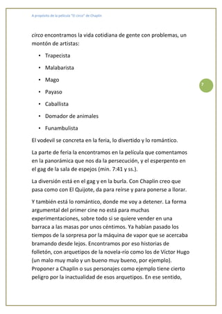 A propósito de la película “El circo” de Chaplin




circo encontramos la vida cotidiana de gente con problemas, un
montón de artistas:

    • Trapecista

    • Malabarista

    • Mago
                                                                    7
    • Payaso

    • Caballista

    • Domador de animales

    • Funambulista

El vodevil se concreta en la feria, lo divertido y lo romántico.

La parte de feria la encontramos en la película que comentamos
en la panorámica que nos da la persecución, y el esperpento en
el gag de la sala de espejos (min. 7:41 y ss.).

La diversión está en el gag y en la burla. Con Chaplin creo que
pasa como con El Quijote, da para reírse y para ponerse a llorar.

Y también está lo romántico, donde me voy a detener. La forma
argumental del primer cine no está para muchas
experimentaciones, sobre todo si se quiere vender en una
barraca a las masas por unos céntimos. Ya habían pasado los
tiempos de la sorpresa por la máquina de vapor que se acercaba
bramando desde lejos. Encontramos por eso historias de
folletón, con arquetipos de la novela-río como los de Víctor Hugo
(un malo muy malo y un bueno muy bueno, por ejemplo).
Proponer a Chaplin o sus personajes como ejemplo tiene cierto
peligro por la inactualidad de esos arquetipos. En ese sentido,
 